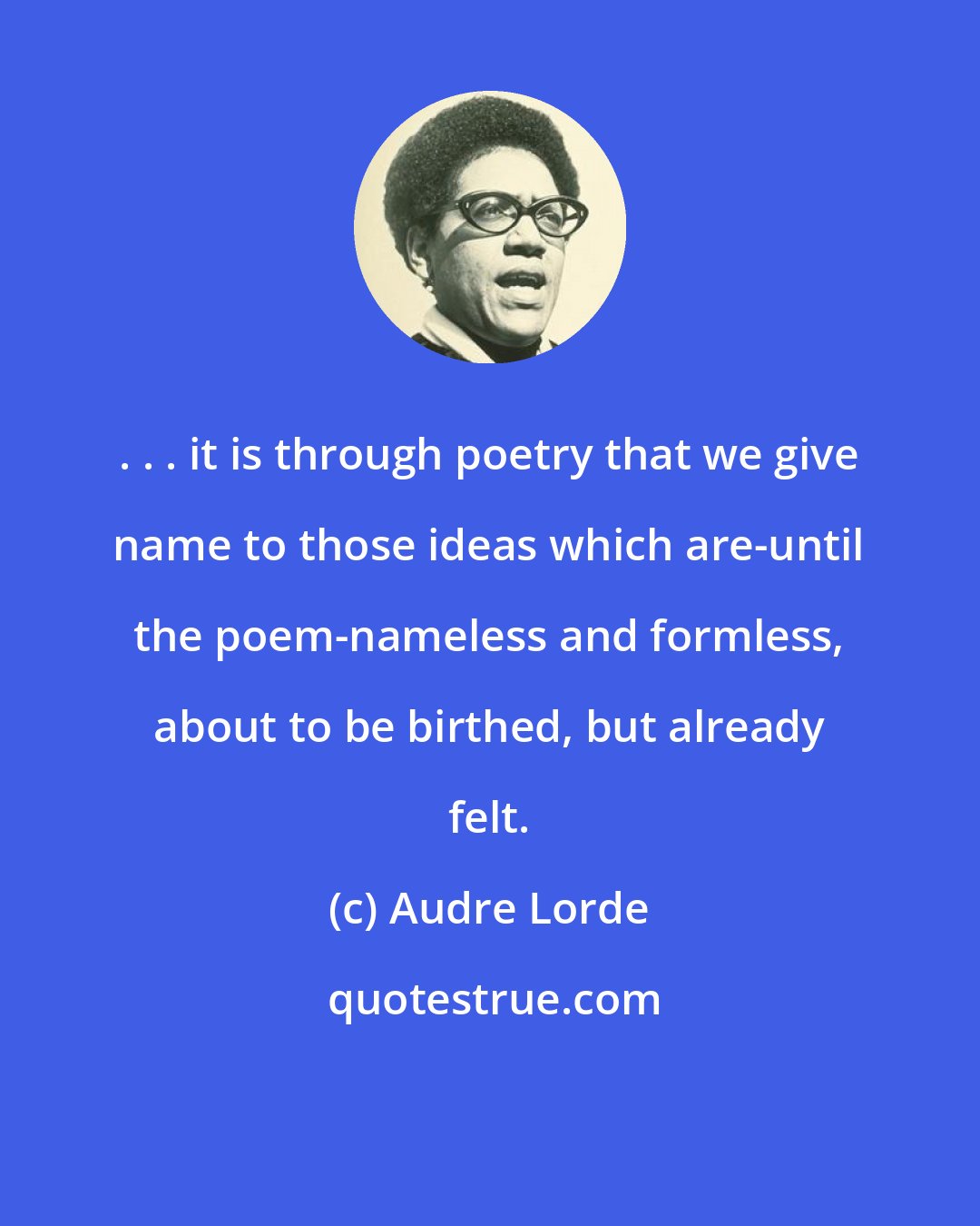 Audre Lorde: . . . it is through poetry that we give name to those ideas which are-until the poem-nameless and formless, about to be birthed, but already felt.