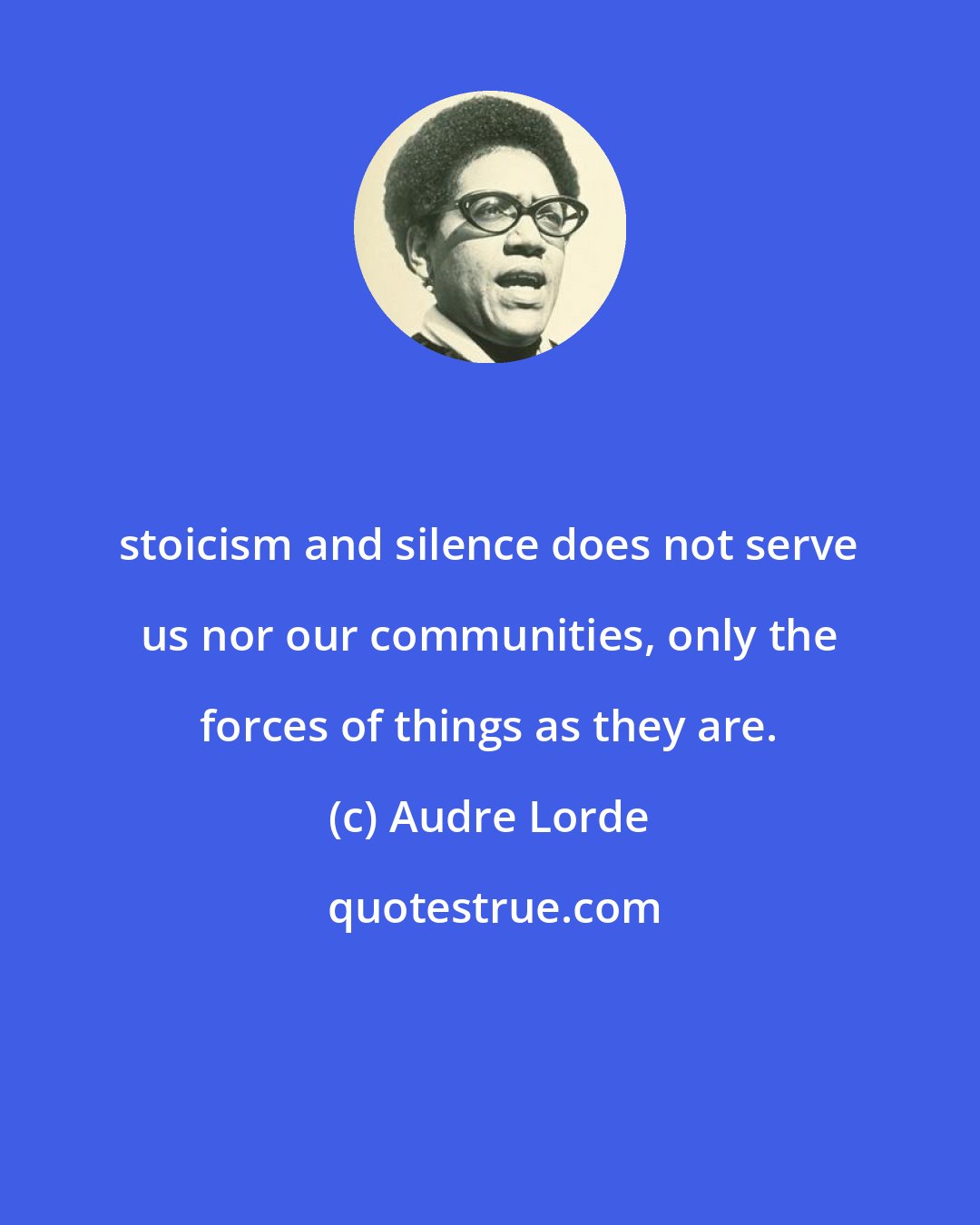 Audre Lorde: stoicism and silence does not serve us nor our communities, only the forces of things as they are.