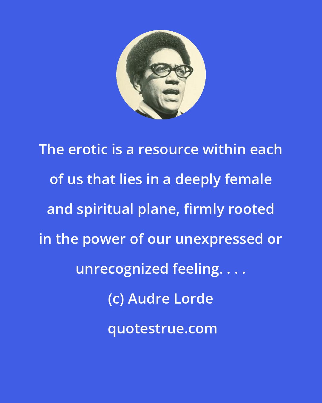 Audre Lorde: The erotic is a resource within each of us that lies in a deeply female and spiritual plane, firmly rooted in the power of our unexpressed or unrecognized feeling. . . .