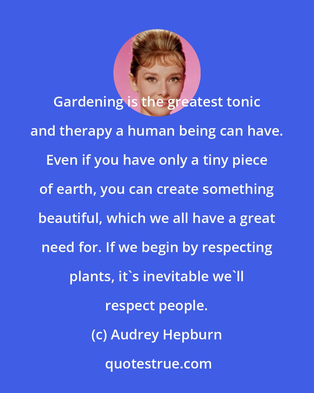 Audrey Hepburn: Gardening is the greatest tonic and therapy a human being can have. Even if you have only a tiny piece of earth, you can create something beautiful, which we all have a great need for. If we begin by respecting plants, it's inevitable we'll respect people.