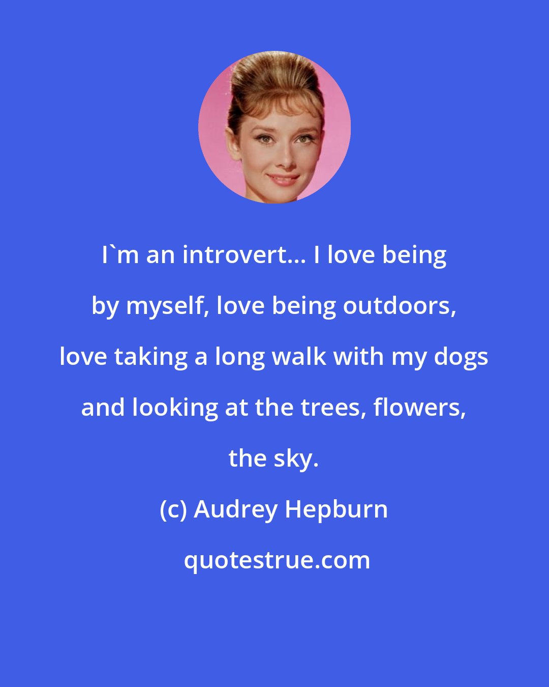 Audrey Hepburn: I'm an introvert... I love being by myself, love being outdoors, love taking a long walk with my dogs and looking at the trees, flowers, the sky.