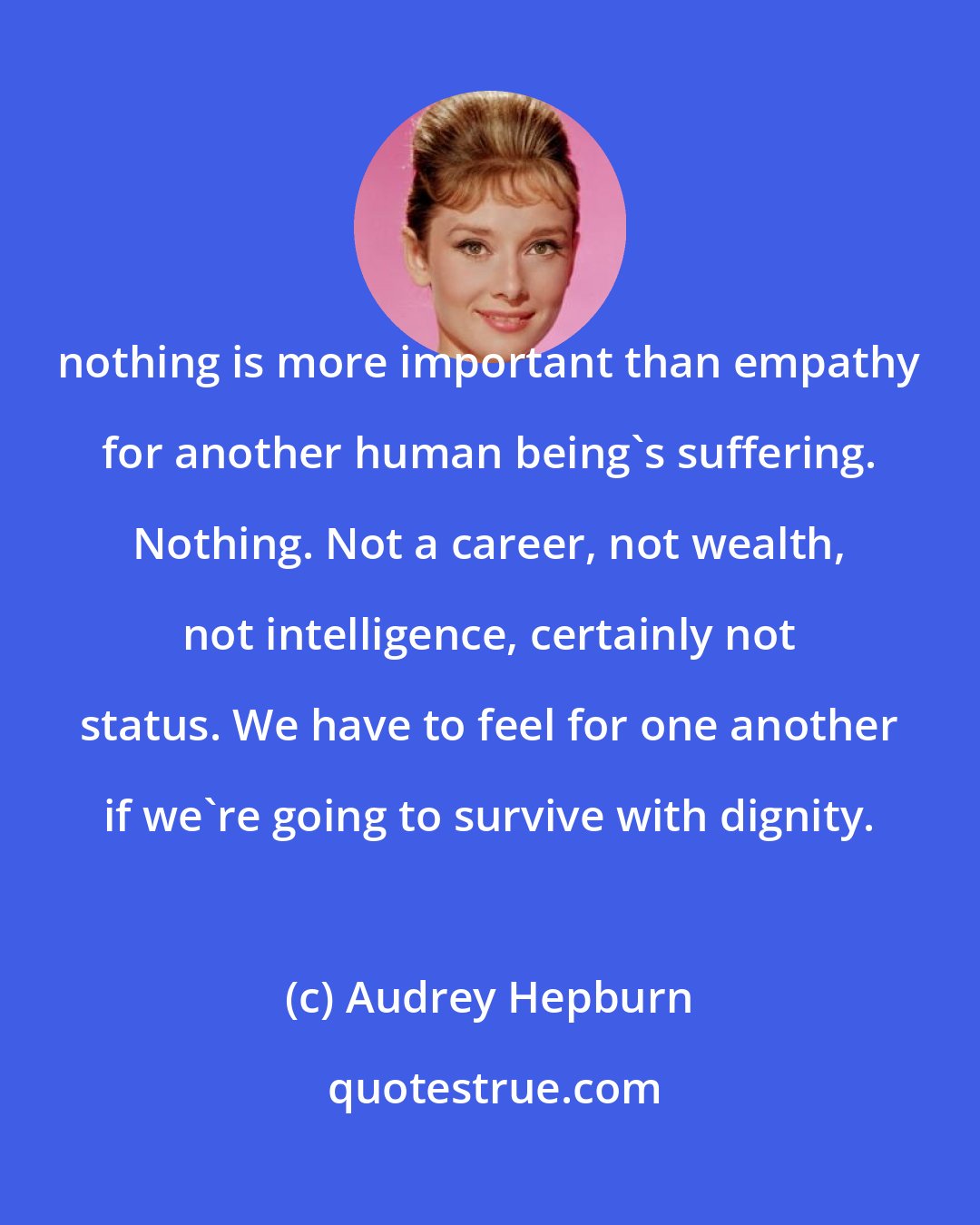 Audrey Hepburn: nothing is more important than empathy for another human being's suffering. Nothing. Not a career, not wealth, not intelligence, certainly not status. We have to feel for one another if we're going to survive with dignity.