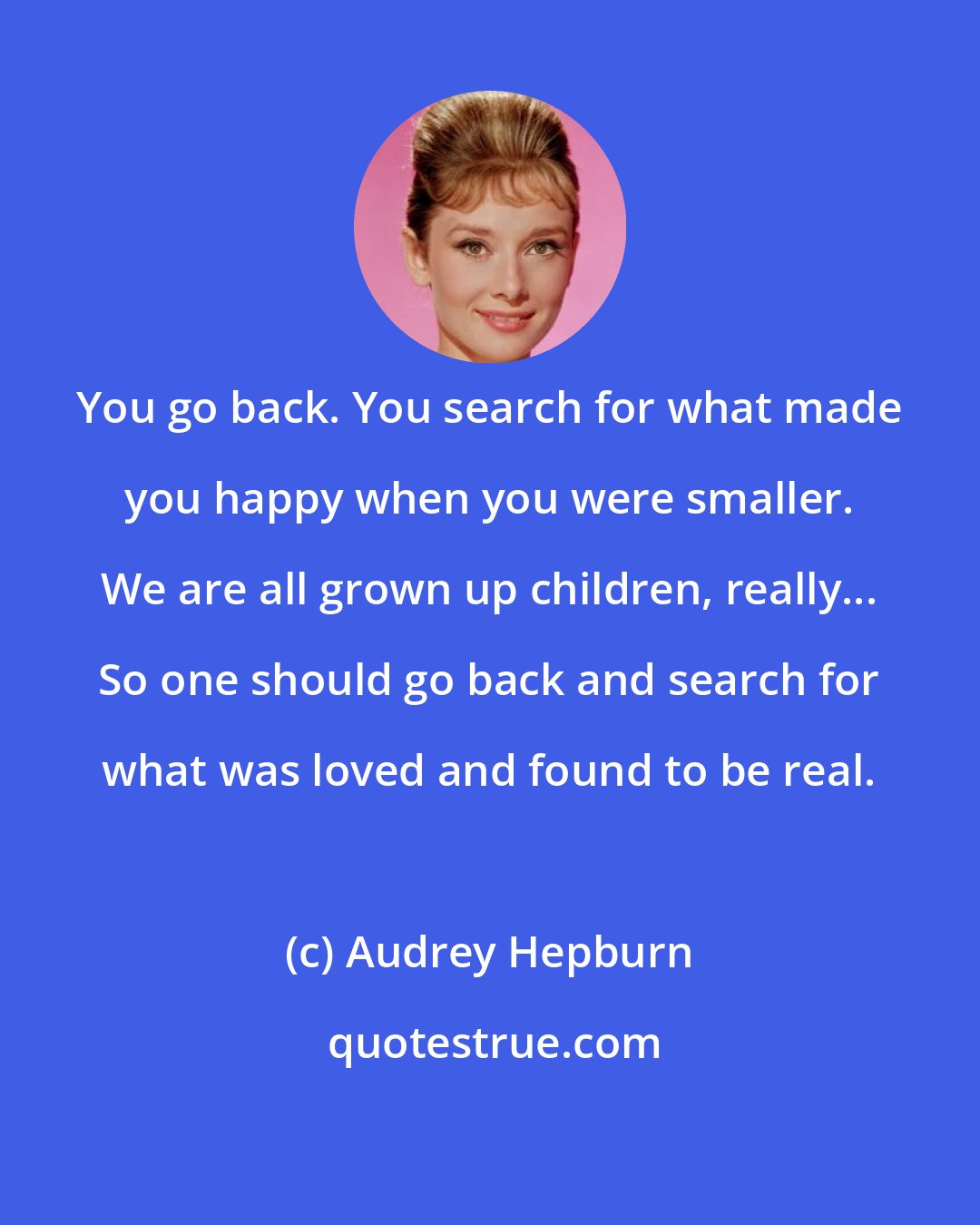 Audrey Hepburn: You go back. You search for what made you happy when you were smaller. We are all grown up children, really... So one should go back and search for what was loved and found to be real.