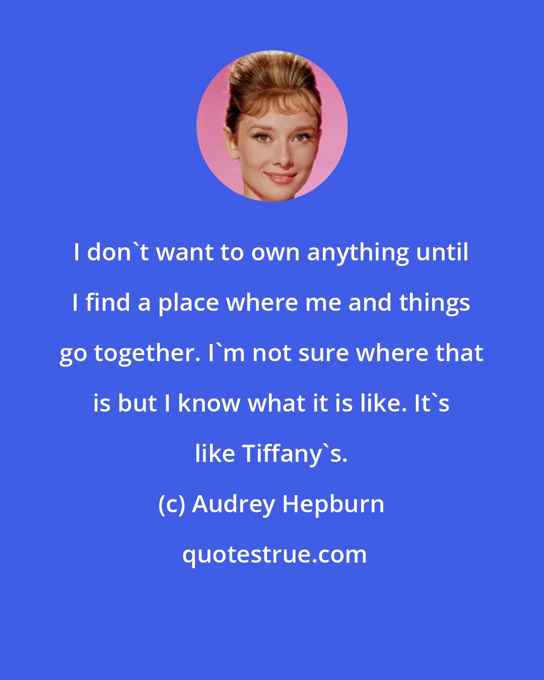 Audrey Hepburn: I don't want to own anything until I find a place where me and things go together. I'm not sure where that is but I know what it is like. It's like Tiffany's.