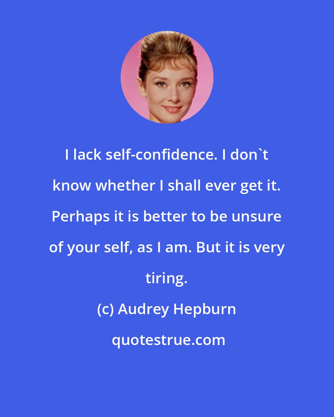 Audrey Hepburn: I lack self-confidence. I don't know whether I shall ever get it. Perhaps it is better to be unsure of your self, as I am. But it is very tiring.