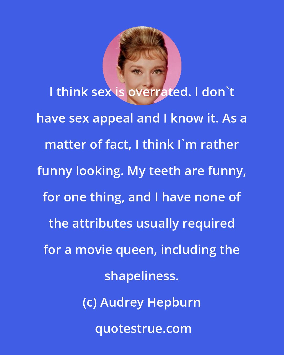 Audrey Hepburn: I think sex is overrated. I don't have sex appeal and I know it. As a matter of fact, I think I'm rather funny looking. My teeth are funny, for one thing, and I have none of the attributes usually required for a movie queen, including the shapeliness.