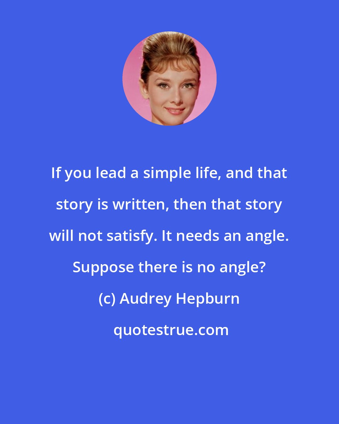 Audrey Hepburn: If you lead a simple life, and that story is written, then that story will not satisfy. It needs an angle. Suppose there is no angle?