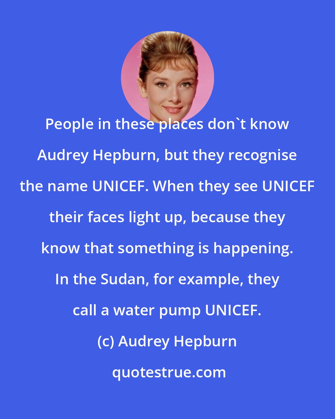 Audrey Hepburn: People in these places don't know Audrey Hepburn, but they recognise the name UNICEF. When they see UNICEF their faces light up, because they know that something is happening. In the Sudan, for example, they call a water pump UNICEF.