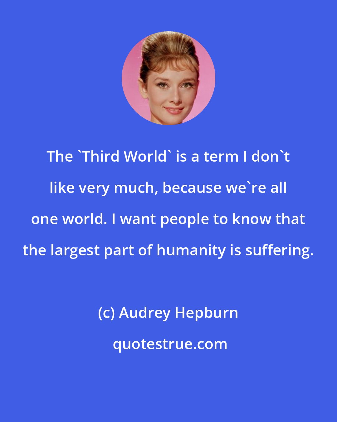 Audrey Hepburn: The 'Third World' is a term I don't like very much, because we're all one world. I want people to know that the largest part of humanity is suffering.