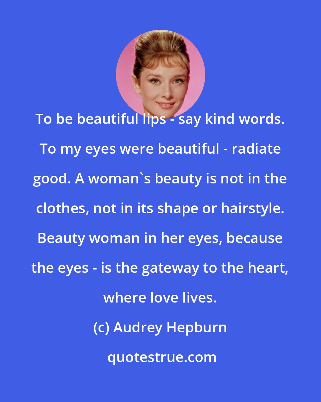 Audrey Hepburn: To be beautiful lips - say kind words. To my eyes were beautiful - radiate good. A woman's beauty is not in the clothes, not in its shape or hairstyle. Beauty woman in her eyes, because the eyes - is the gateway to the heart, where love lives.