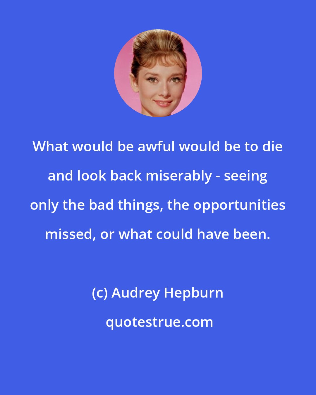 Audrey Hepburn: What would be awful would be to die and look back miserably - seeing only the bad things, the opportunities missed, or what could have been.
