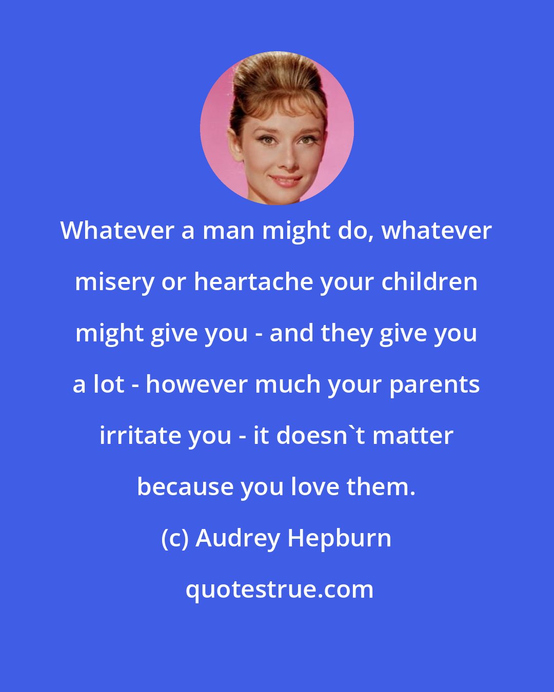 Audrey Hepburn: Whatever a man might do, whatever misery or heartache your children might give you - and they give you a lot - however much your parents irritate you - it doesn't matter because you love them.