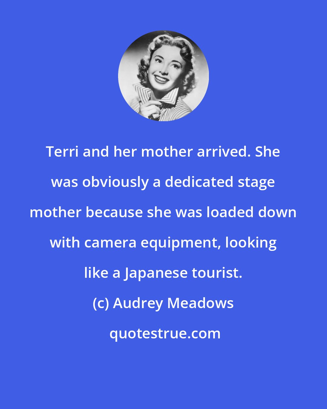 Audrey Meadows: Terri and her mother arrived. She was obviously a dedicated stage mother because she was loaded down with camera equipment, looking like a Japanese tourist.