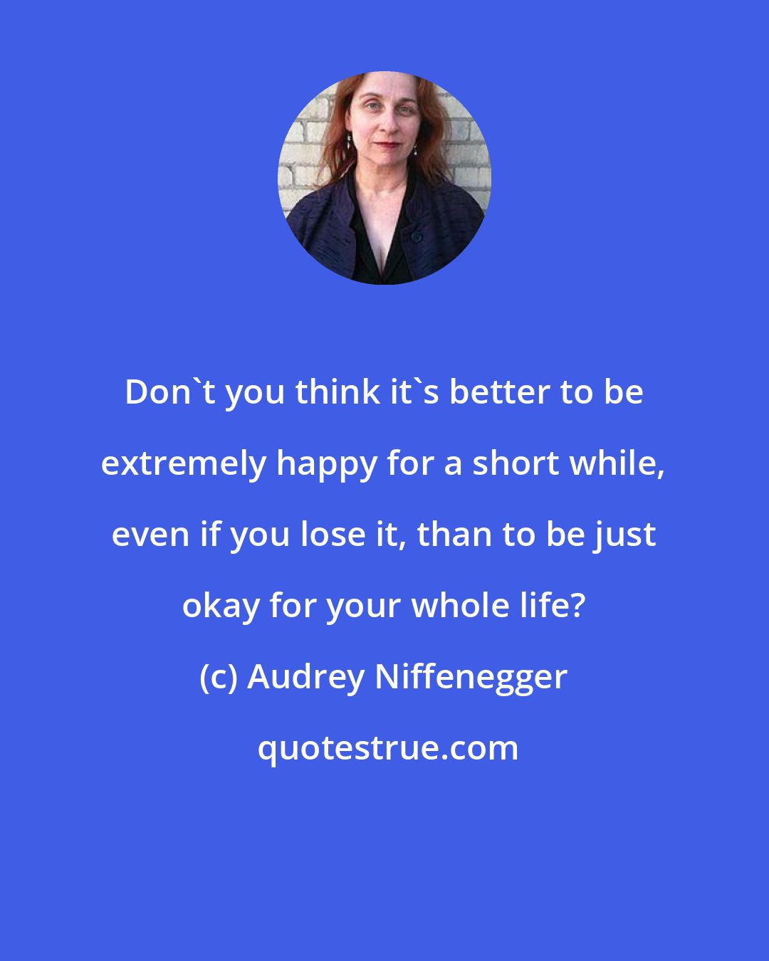 Audrey Niffenegger: Don't you think it's better to be extremely happy for a short while, even if you lose it, than to be just okay for your whole life?