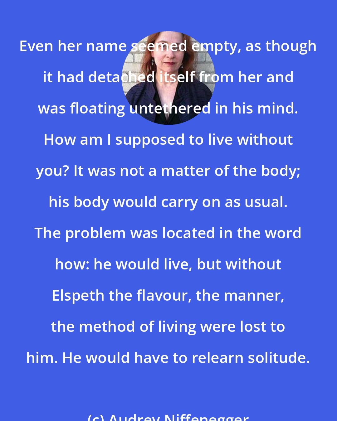 Audrey Niffenegger: Even her name seemed empty, as though it had detached itself from her and was floating untethered in his mind. How am I supposed to live without you? It was not a matter of the body; his body would carry on as usual. The problem was located in the word how: he would live, but without Elspeth the flavour, the manner, the method of living were lost to him. He would have to relearn solitude.