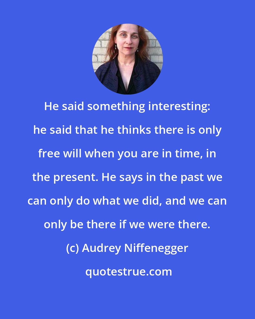 Audrey Niffenegger: He said something interesting: he said that he thinks there is only free will when you are in time, in the present. He says in the past we can only do what we did, and we can only be there if we were there.