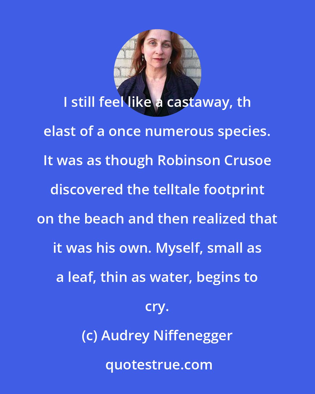 Audrey Niffenegger: I still feel like a castaway, th elast of a once numerous species. It was as though Robinson Crusoe discovered the telltale footprint on the beach and then realized that it was his own. Myself, small as a leaf, thin as water, begins to cry.