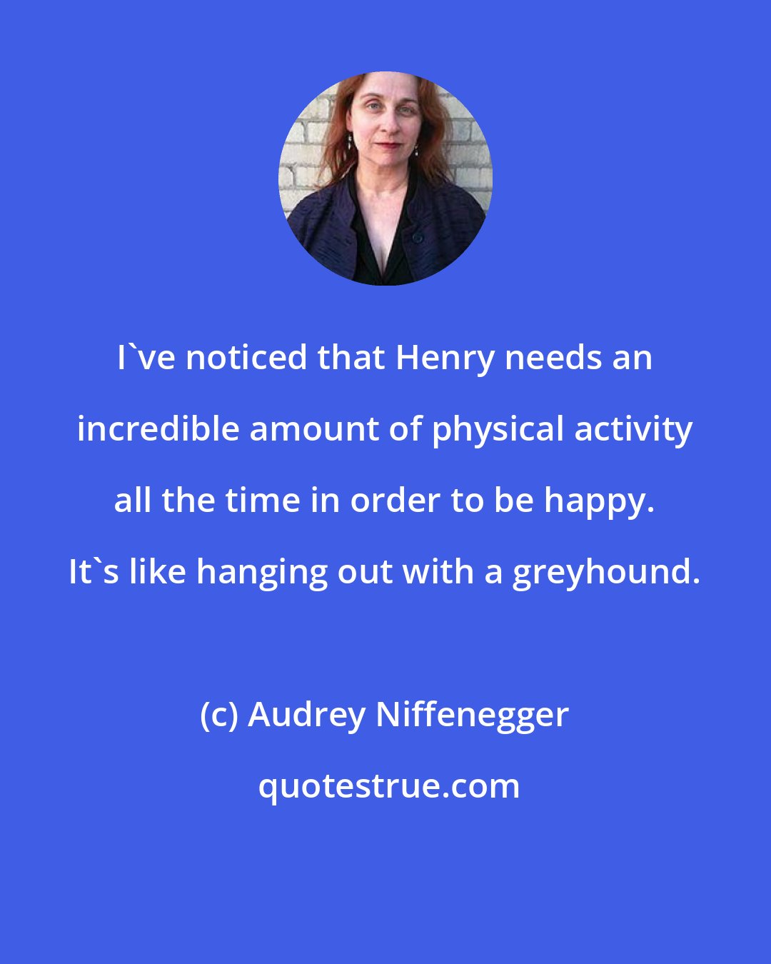 Audrey Niffenegger: I've noticed that Henry needs an incredible amount of physical activity all the time in order to be happy. It's like hanging out with a greyhound.