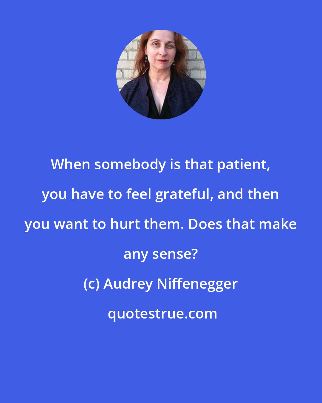 Audrey Niffenegger: When somebody is that patient, you have to feel grateful, and then you want to hurt them. Does that make any sense?