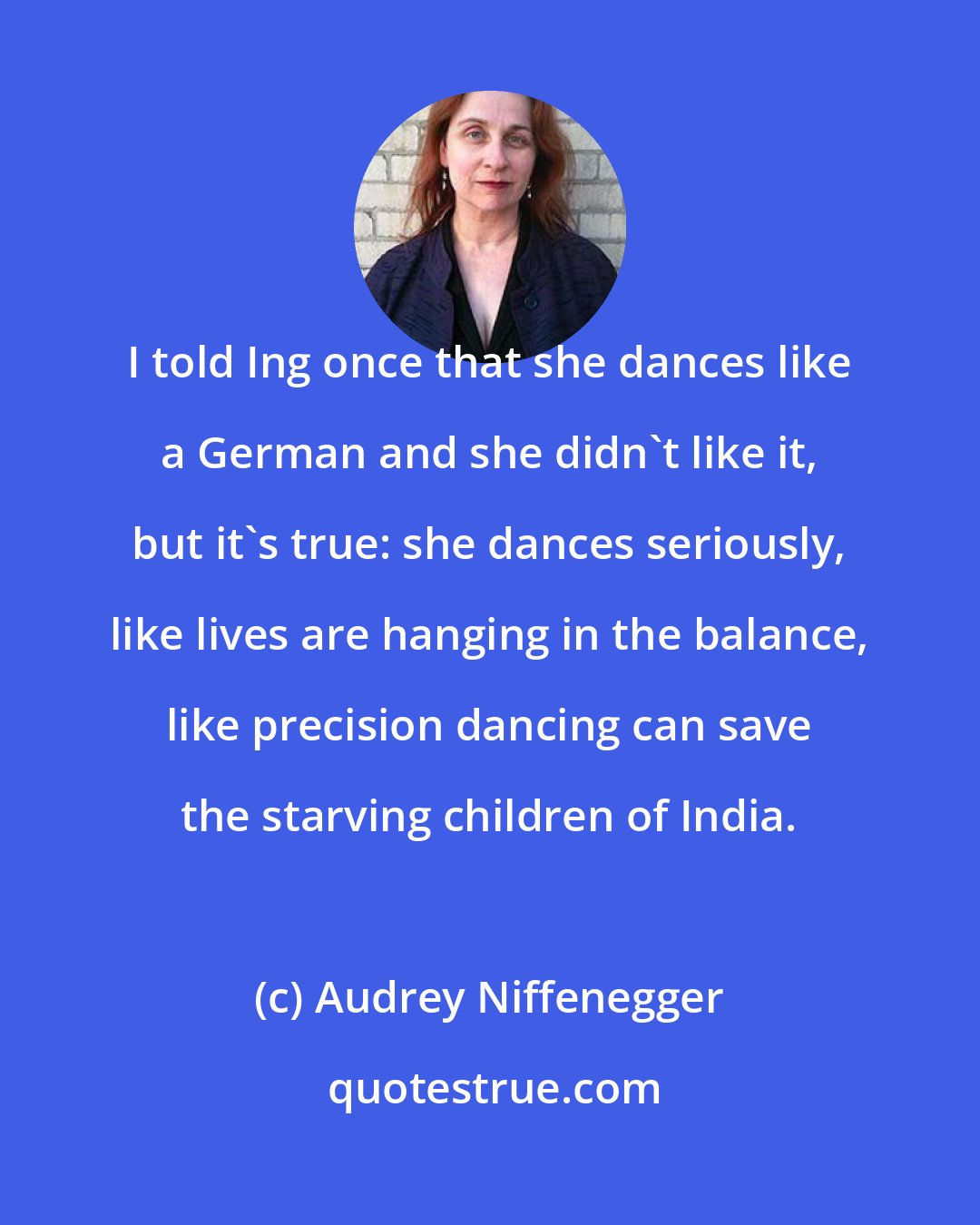 Audrey Niffenegger: I told Ing once that she dances like a German and she didn't like it, but it's true: she dances seriously, like lives are hanging in the balance, like precision dancing can save the starving children of India.