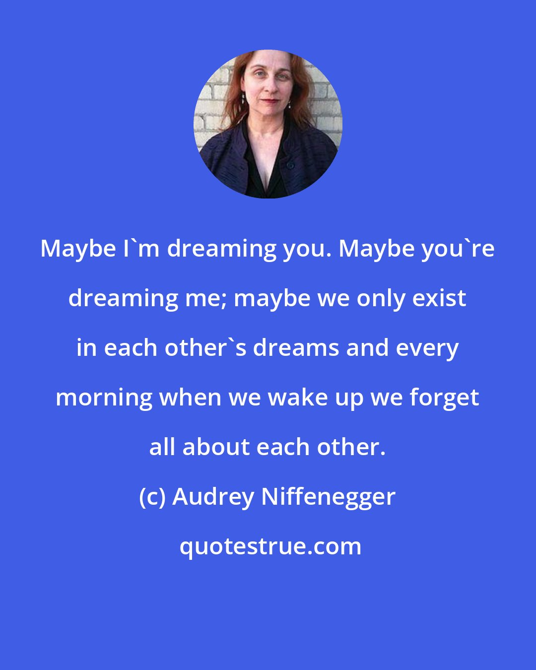 Audrey Niffenegger: Maybe I'm dreaming you. Maybe you're dreaming me; maybe we only exist in each other's dreams and every morning when we wake up we forget all about each other.