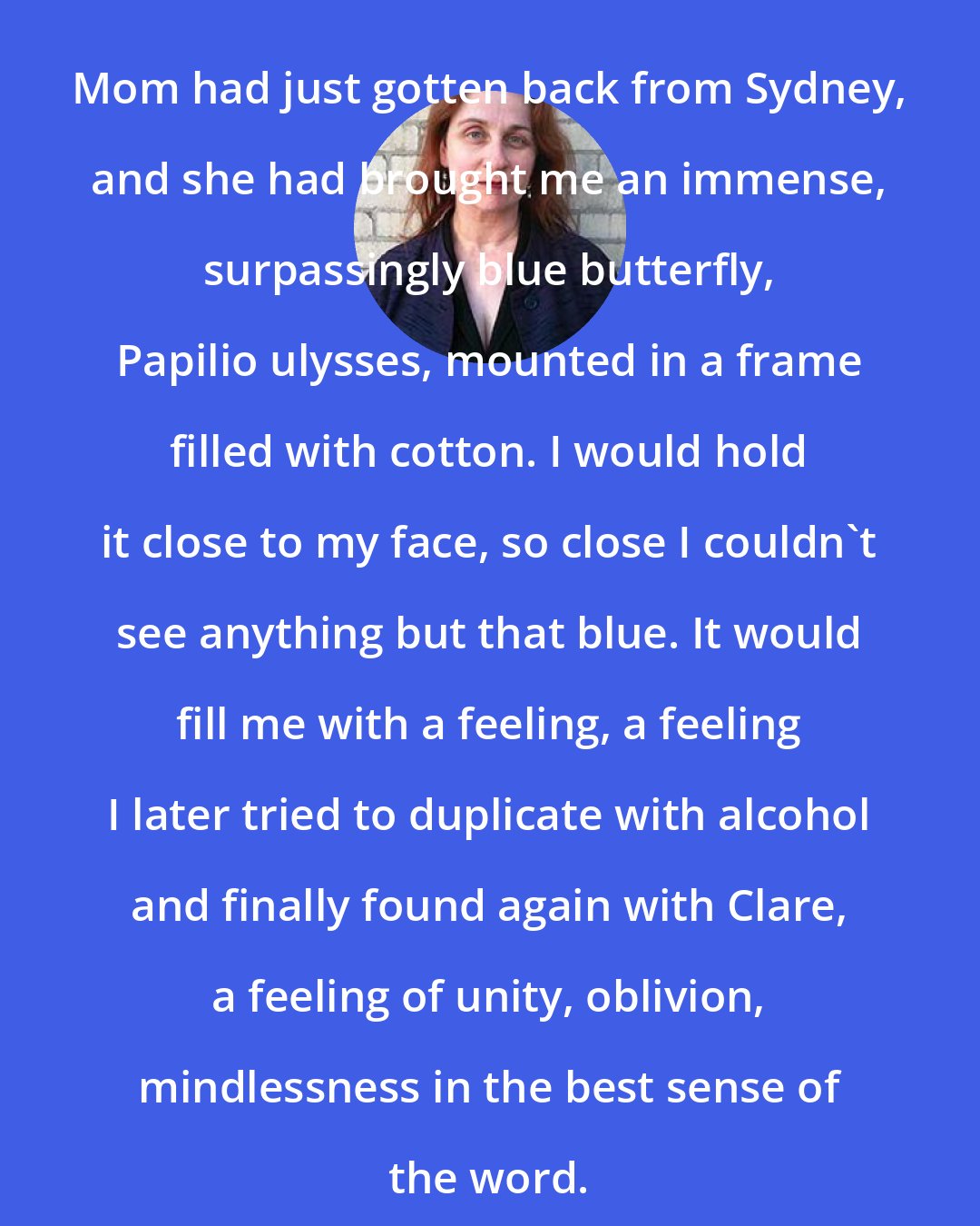 Audrey Niffenegger: Mom had just gotten back from Sydney, and she had brought me an immense, surpassingly blue butterfly, Papilio ulysses, mounted in a frame filled with cotton. I would hold it close to my face, so close I couldn't see anything but that blue. It would fill me with a feeling, a feeling I later tried to duplicate with alcohol and finally found again with Clare, a feeling of unity, oblivion, mindlessness in the best sense of the word.