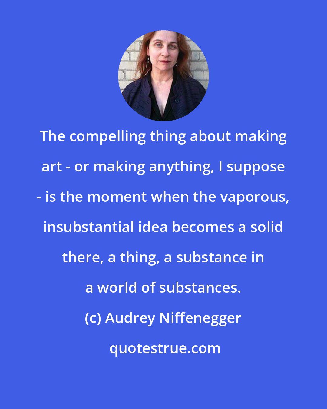 Audrey Niffenegger: The compelling thing about making art - or making anything, I suppose - is the moment when the vaporous, insubstantial idea becomes a solid there, a thing, a substance in a world of substances.