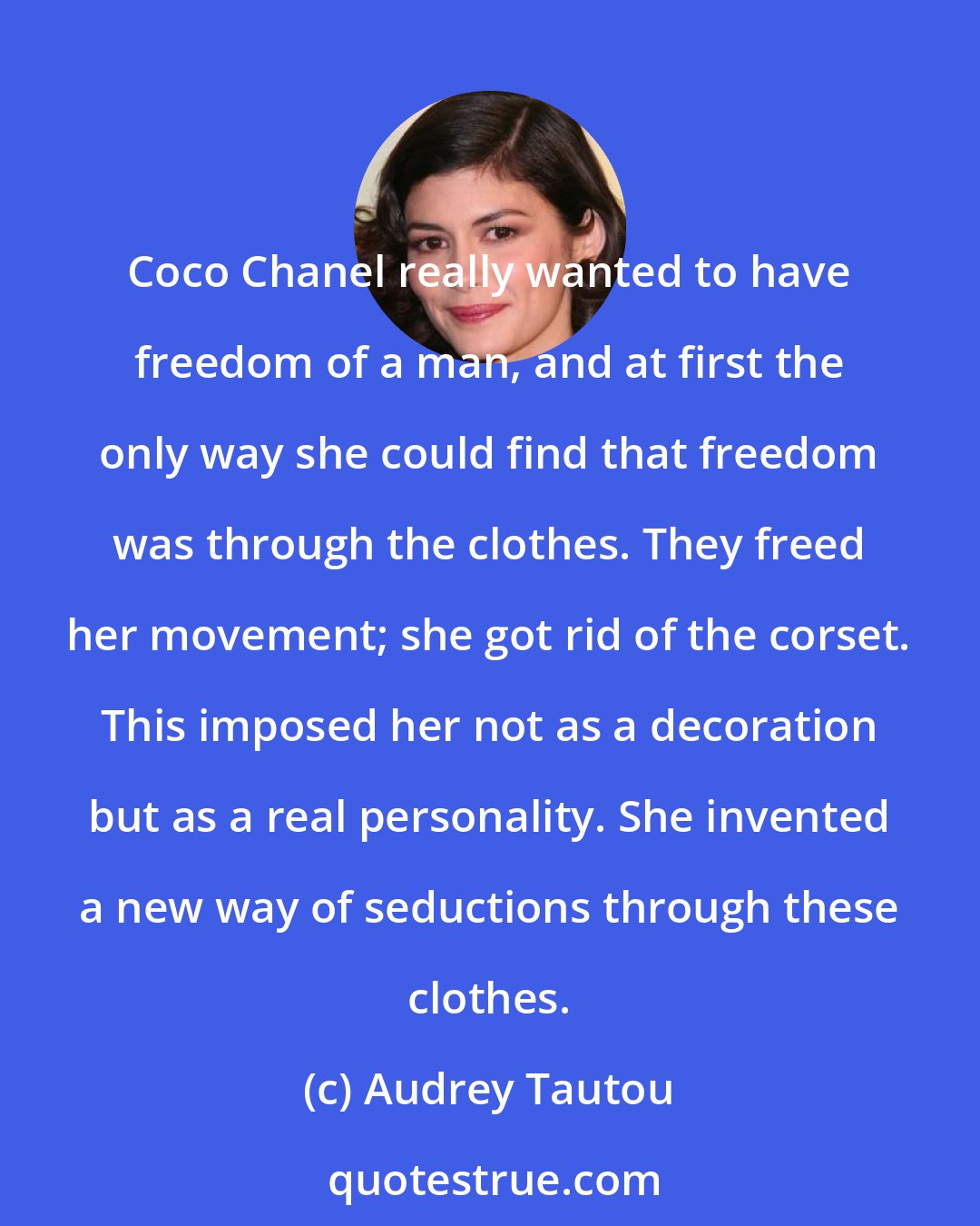 Audrey Tautou: Coco Chanel really wanted to have freedom of a man, and at first the only way she could find that freedom was through the clothes. They freed her movement; she got rid of the corset. This imposed her not as a decoration but as a real personality. She invented a new way of seductions through these clothes.