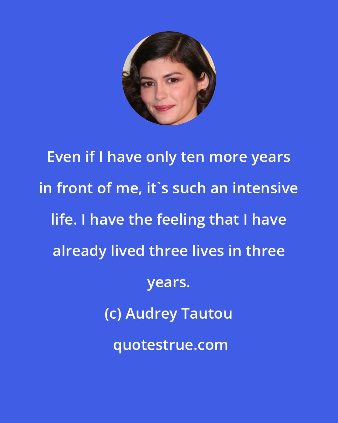 Audrey Tautou: Even if I have only ten more years in front of me, it's such an intensive life. I have the feeling that I have already lived three lives in three years.