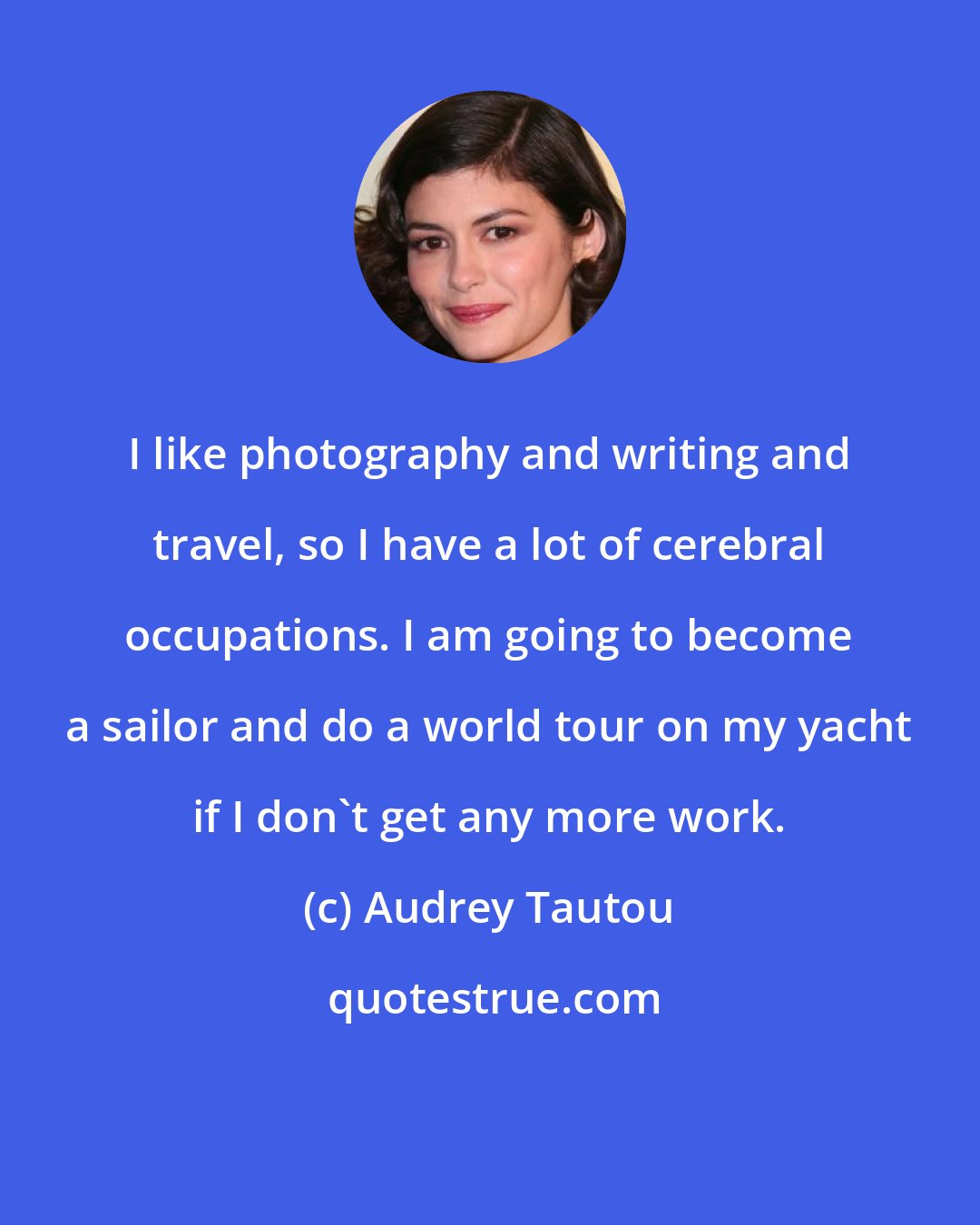Audrey Tautou: I like photography and writing and travel, so I have a lot of cerebral occupations. I am going to become a sailor and do a world tour on my yacht if I don't get any more work.