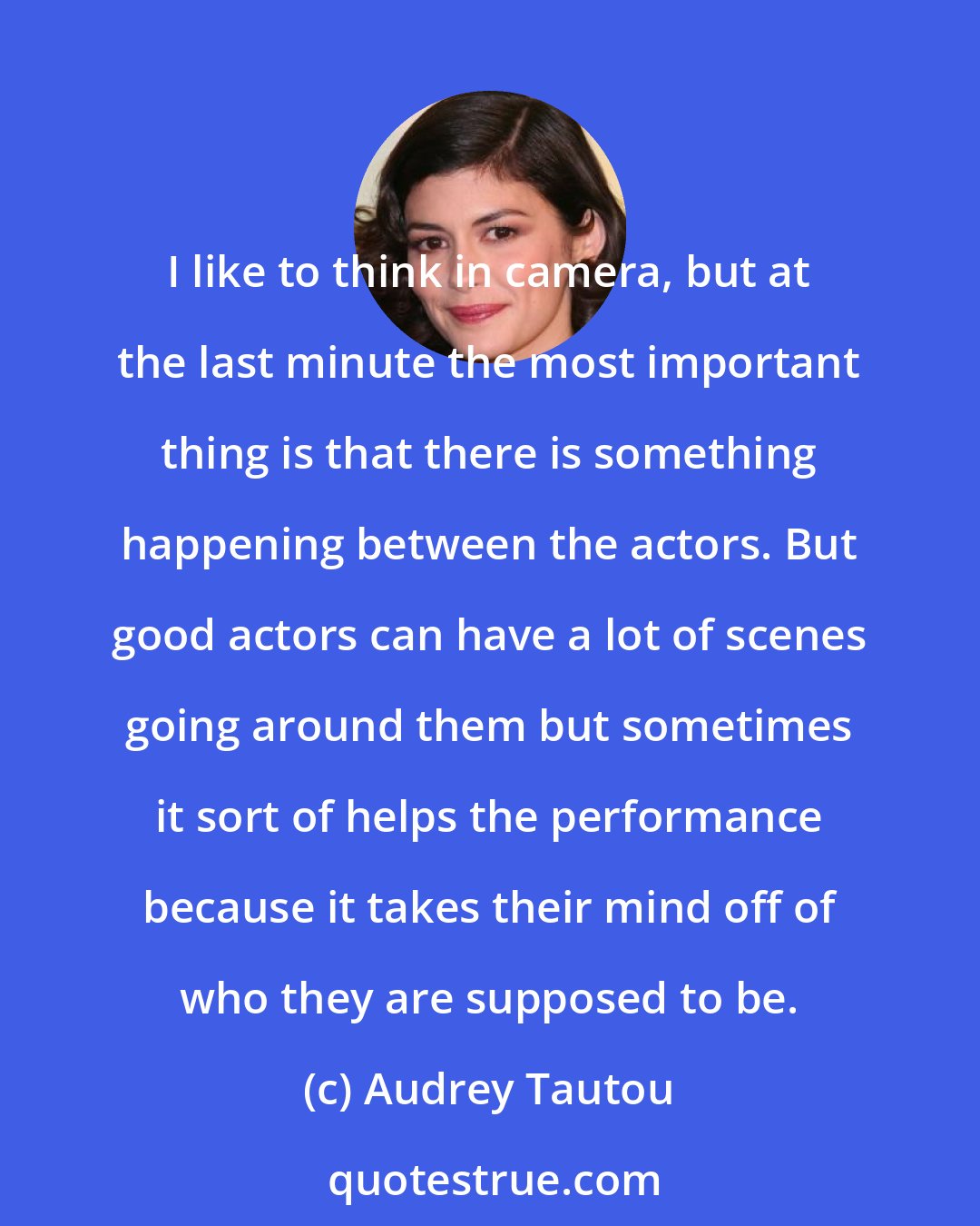 Audrey Tautou: I like to think in camera, but at the last minute the most important thing is that there is something happening between the actors. But good actors can have a lot of scenes going around them but sometimes it sort of helps the performance because it takes their mind off of who they are supposed to be.