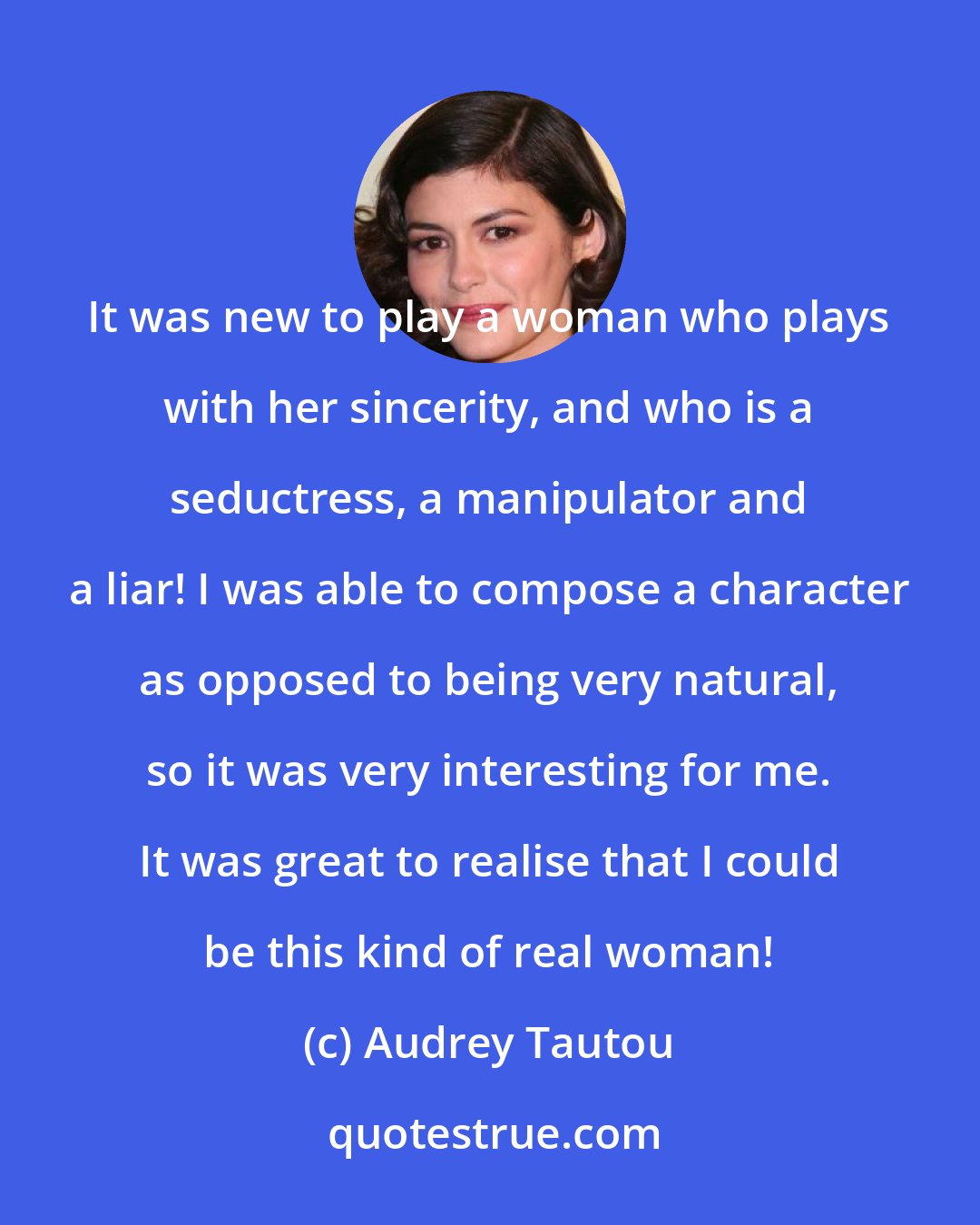 Audrey Tautou: It was new to play a woman who plays with her sincerity, and who is a seductress, a manipulator and a liar! I was able to compose a character as opposed to being very natural, so it was very interesting for me. It was great to realise that I could be this kind of real woman!
