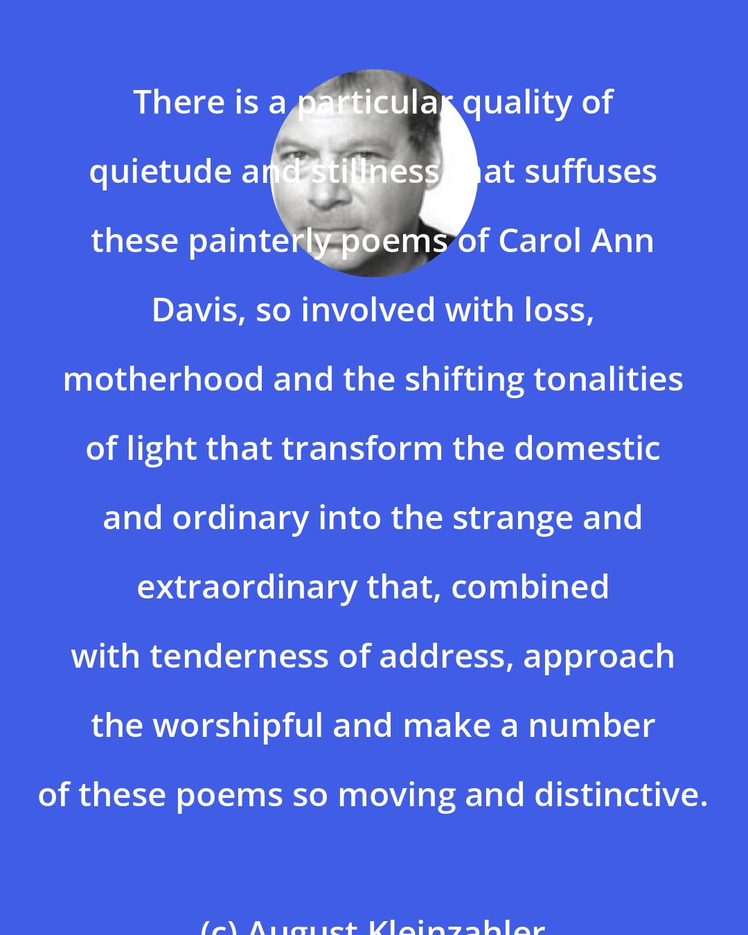 August Kleinzahler: There is a particular quality of quietude and stillness that suffuses these painterly poems of Carol Ann Davis, so involved with loss, motherhood and the shifting tonalities of light that transform the domestic and ordinary into the strange and extraordinary that, combined with tenderness of address, approach the worshipful and make a number of these poems so moving and distinctive.