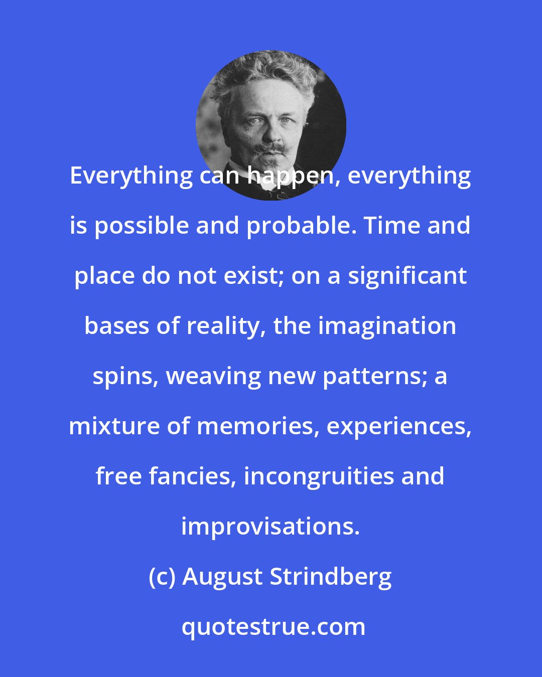 August Strindberg: Everything can happen, everything is possible and probable. Time and place do not exist; on a significant bases of reality, the imagination spins, weaving new patterns; a mixture of memories, experiences, free fancies, incongruities and improvisations.