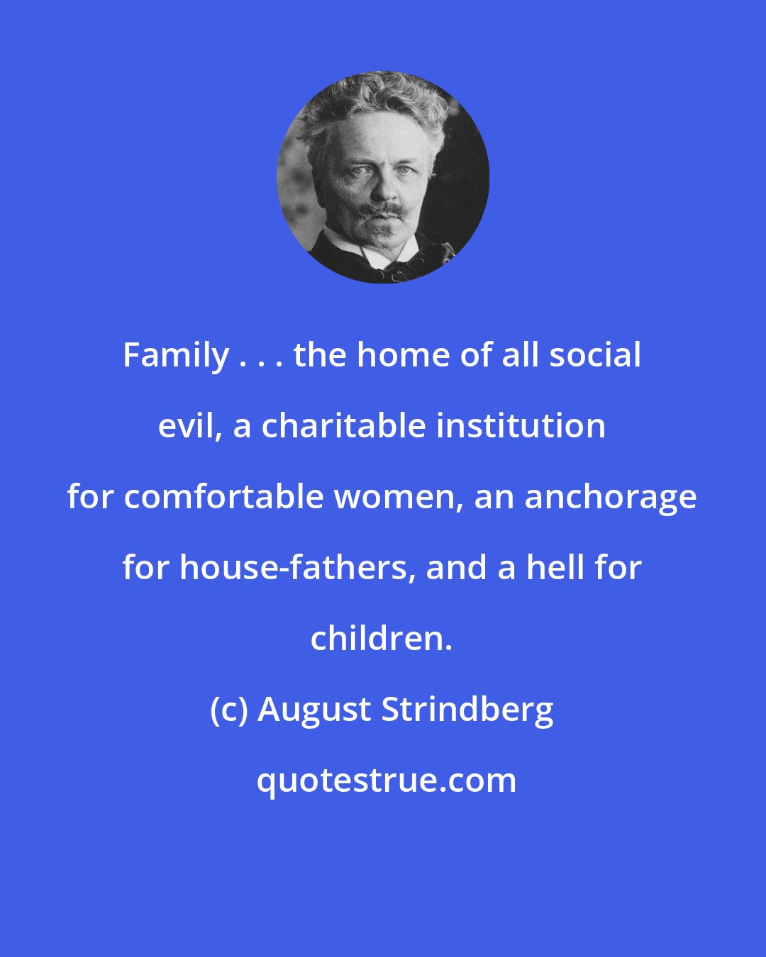 August Strindberg: Family . . . the home of all social evil, a charitable institution for comfortable women, an anchorage for house-fathers, and a hell for children.