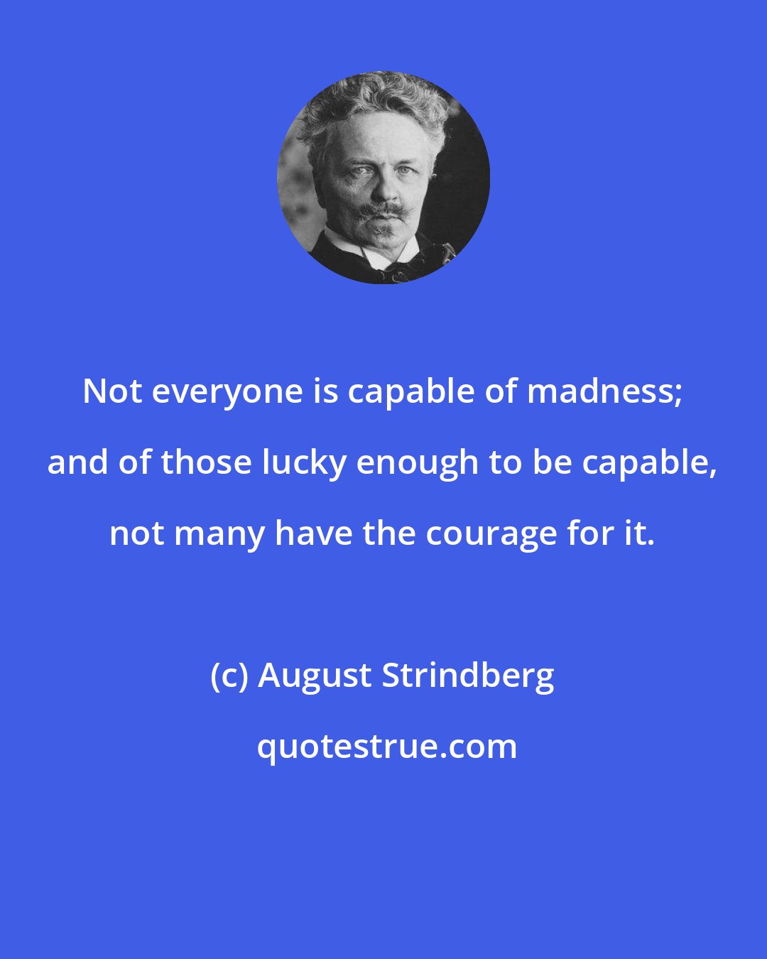 August Strindberg: Not everyone is capable of madness; and of those lucky enough to be capable, not many have the courage for it.