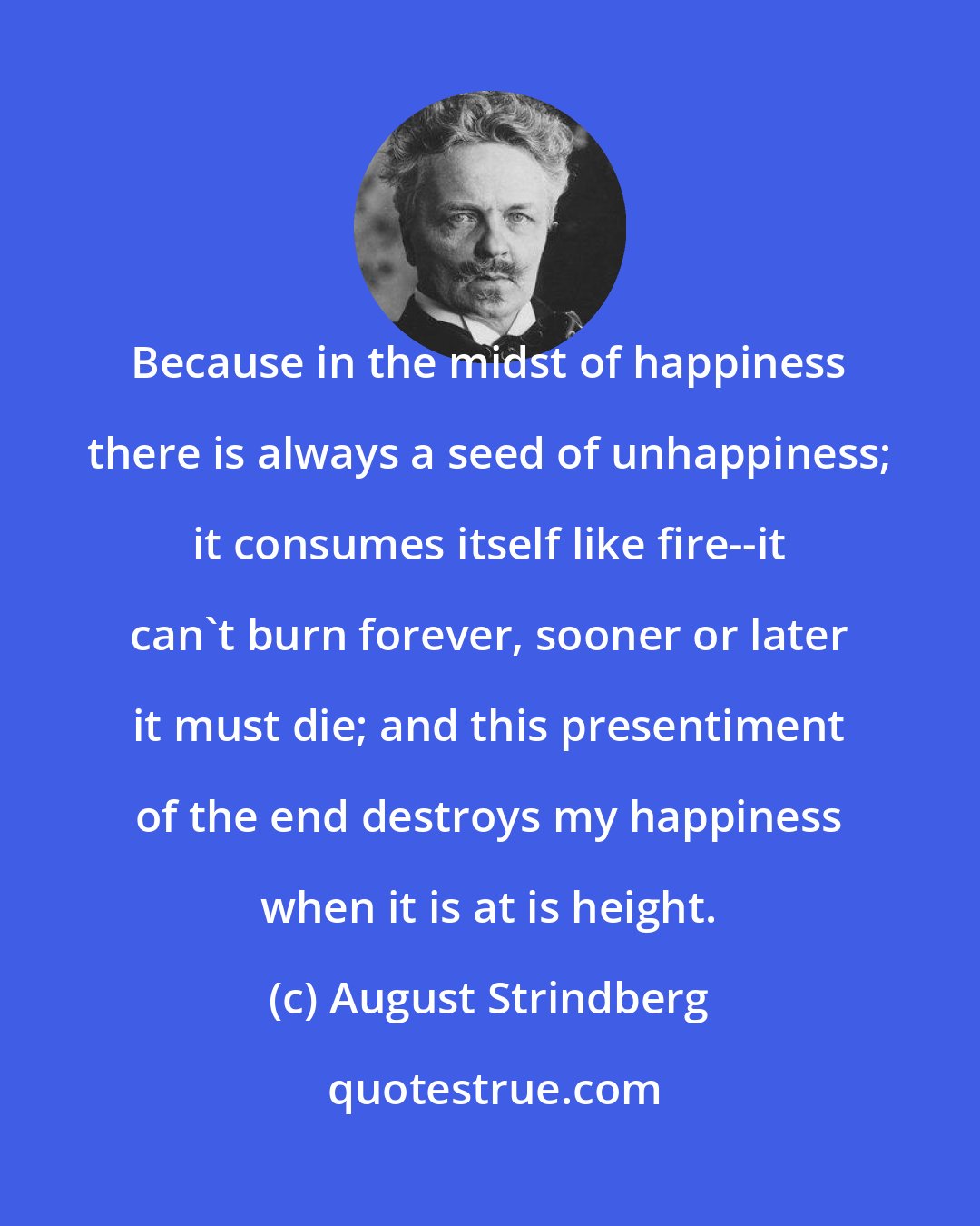 August Strindberg: Because in the midst of happiness there is always a seed of unhappiness; it consumes itself like fire--it can't burn forever, sooner or later it must die; and this presentiment of the end destroys my happiness when it is at is height.