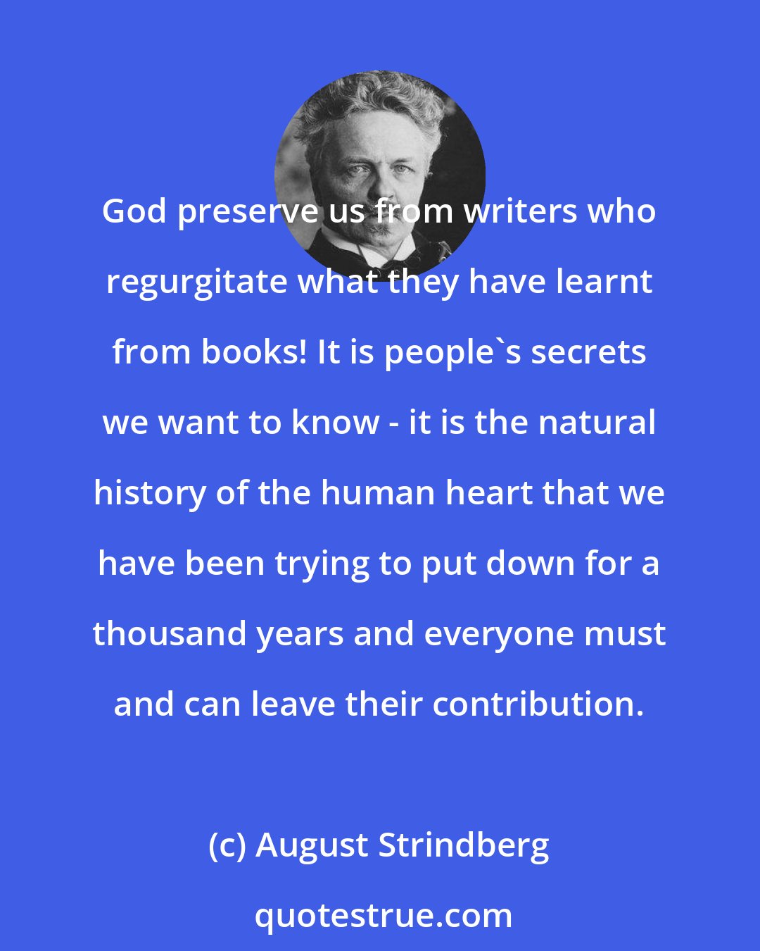 August Strindberg: God preserve us from writers who regurgitate what they have learnt from books! It is people's secrets we want to know - it is the natural history of the human heart that we have been trying to put down for a thousand years and everyone must and can leave their contribution.