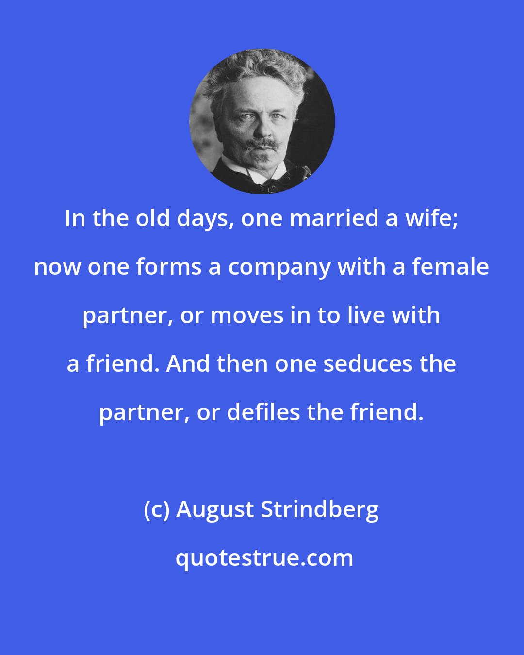 August Strindberg: In the old days, one married a wife; now one forms a company with a female partner, or moves in to live with a friend. And then one seduces the partner, or defiles the friend.