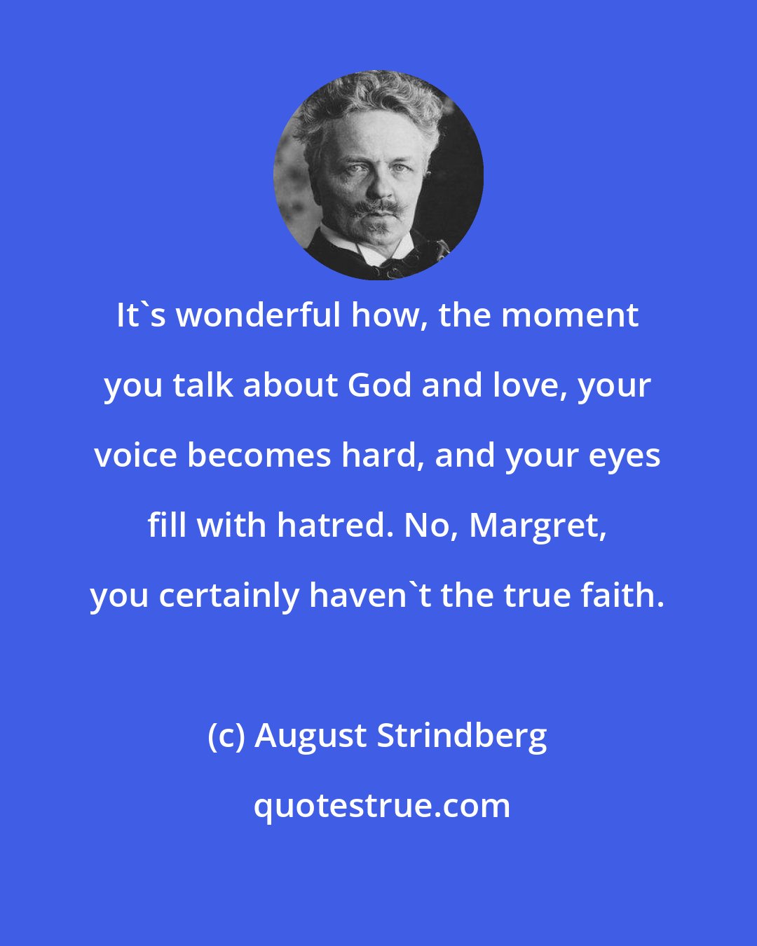 August Strindberg: It's wonderful how, the moment you talk about God and love, your voice becomes hard, and your eyes fill with hatred. No, Margret, you certainly haven't the true faith.