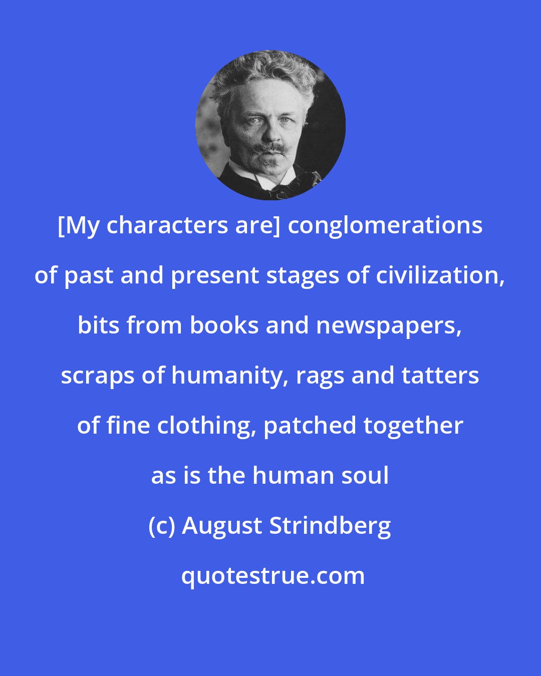 August Strindberg: [My characters are] conglomerations of past and present stages of civilization, bits from books and newspapers, scraps of humanity, rags and tatters of fine clothing, patched together as is the human soul