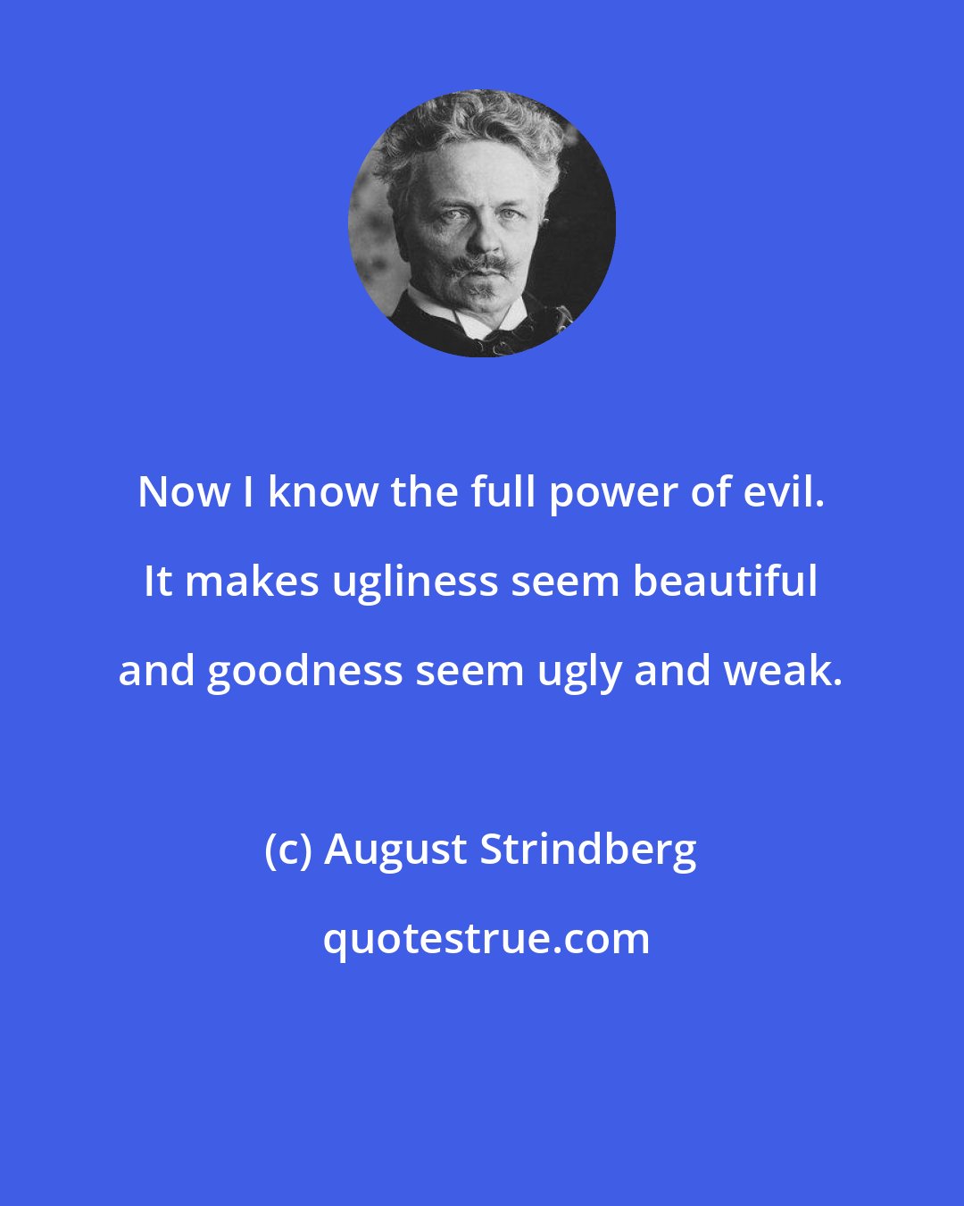 August Strindberg: Now I know the full power of evil. It makes ugliness seem beautiful and goodness seem ugly and weak.