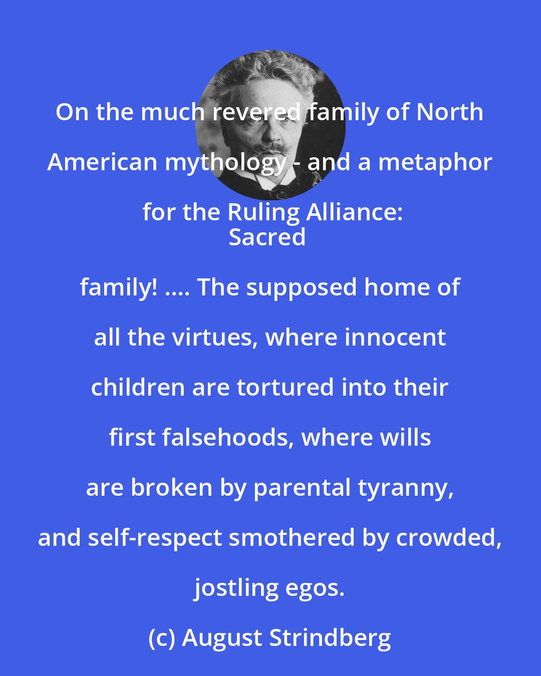 August Strindberg: On the much revered family of North American mythology - and a metaphor for the Ruling Alliance:
Sacred family! .... The supposed home of all the virtues, where innocent children are tortured into their first falsehoods, where wills are broken by parental tyranny, and self-respect smothered by crowded, jostling egos.