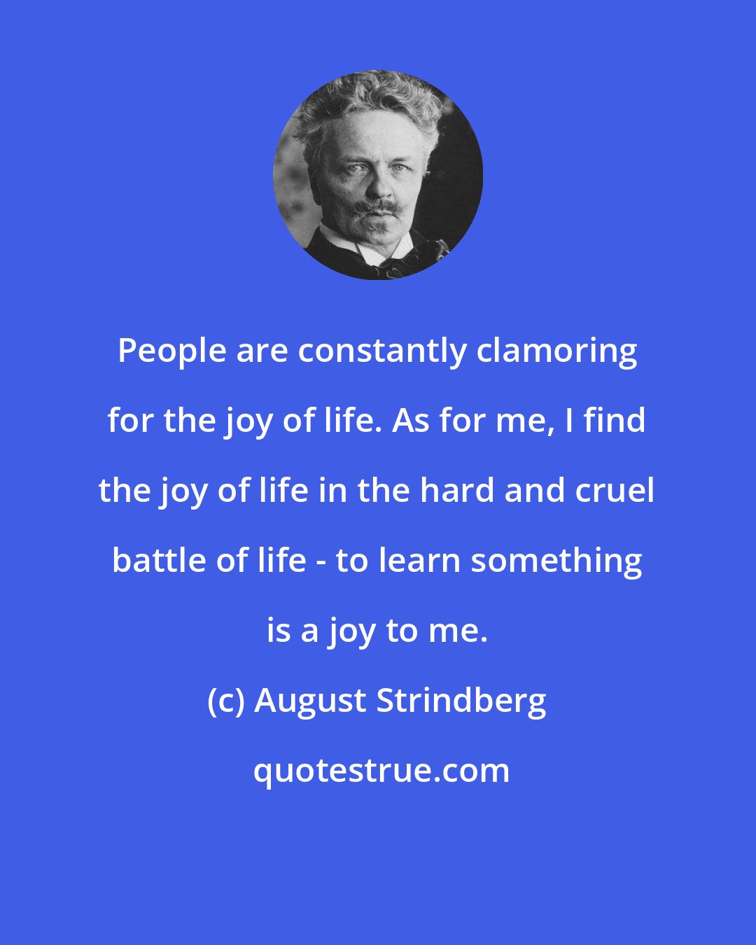 August Strindberg: People are constantly clamoring for the joy of life. As for me, I find the joy of life in the hard and cruel battle of life - to learn something is a joy to me.