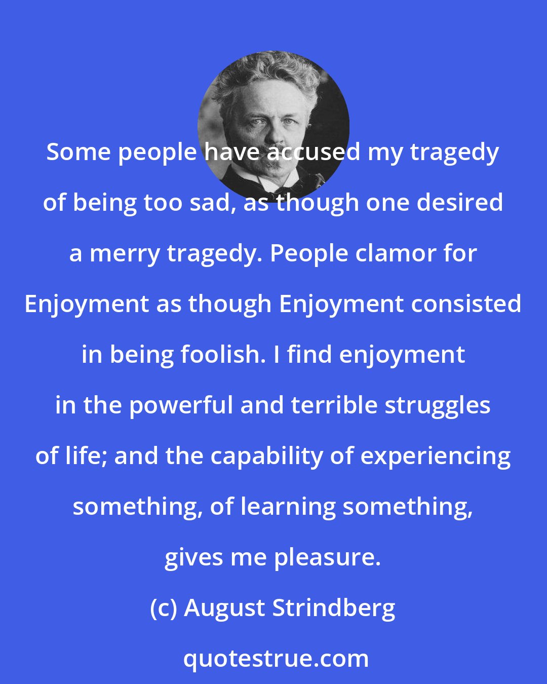 August Strindberg: Some people have accused my tragedy of being too sad, as though one desired a merry tragedy. People clamor for Enjoyment as though Enjoyment consisted in being foolish. I find enjoyment in the powerful and terrible struggles of life; and the capability of experiencing something, of learning something, gives me pleasure.