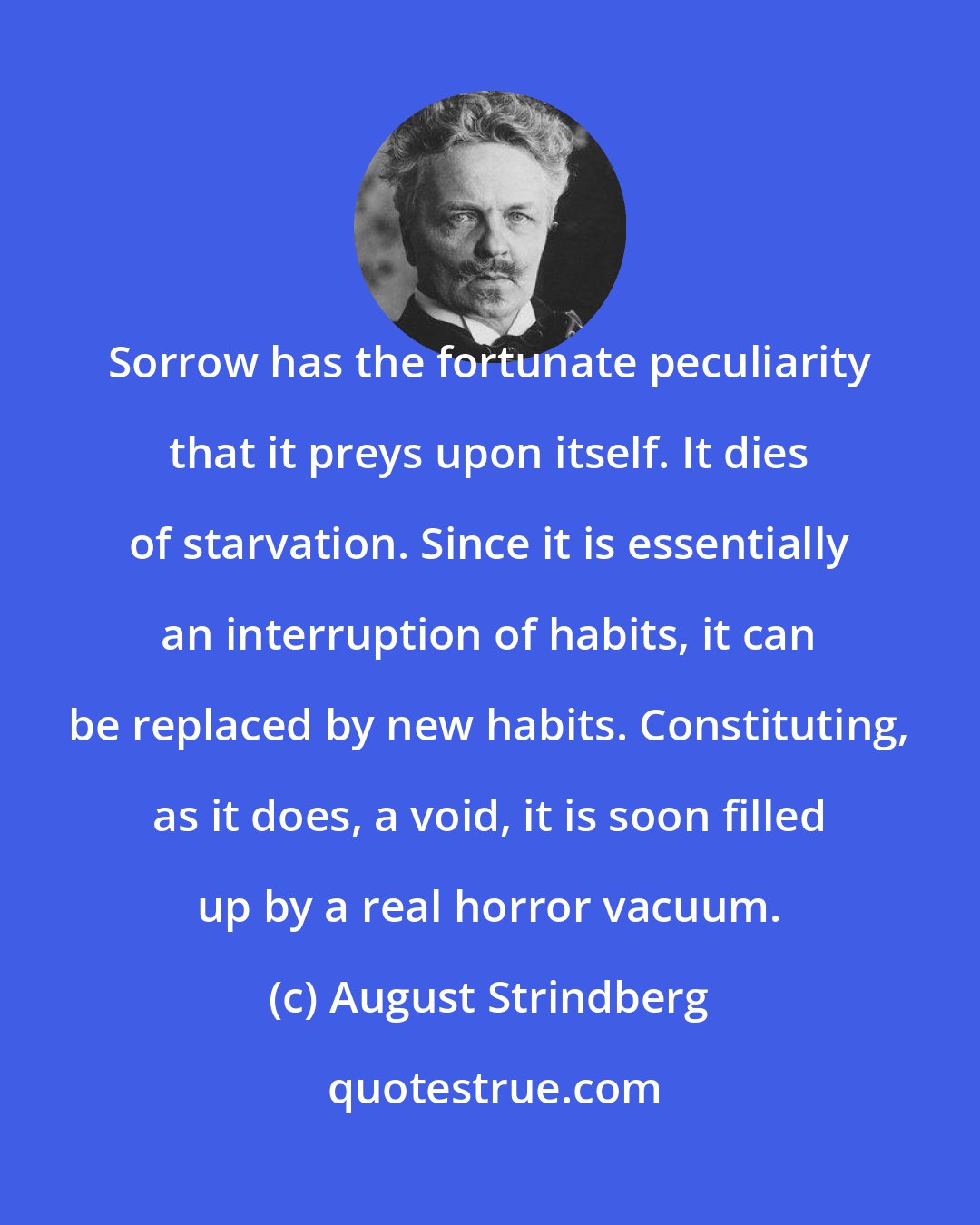 August Strindberg: Sorrow has the fortunate peculiarity that it preys upon itself. It dies of starvation. Since it is essentially an interruption of habits, it can be replaced by new habits. Constituting, as it does, a void, it is soon filled up by a real horror vacuum.