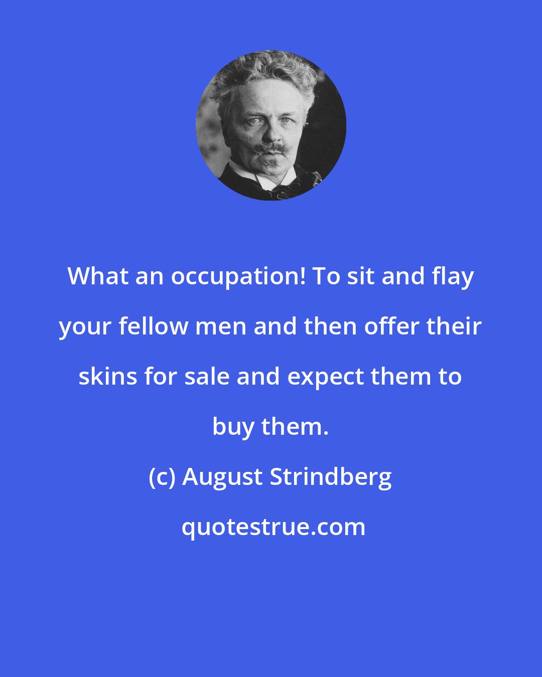 August Strindberg: What an occupation! To sit and flay your fellow men and then offer their skins for sale and expect them to buy them.