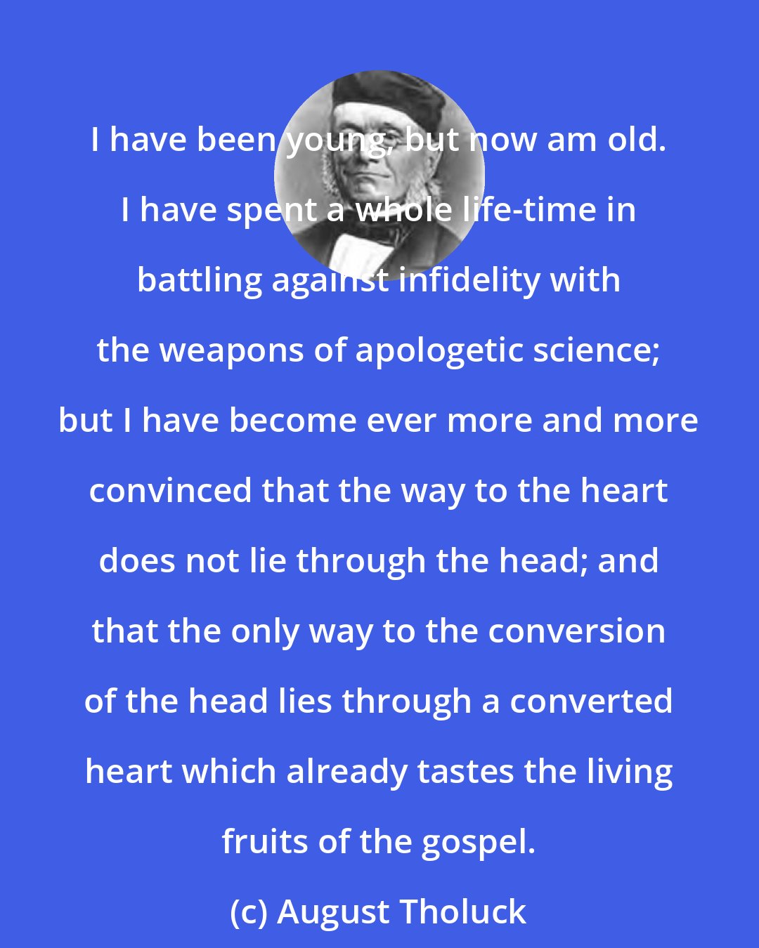 August Tholuck: I have been young, but now am old. I have spent a whole life-time in battling against infidelity with the weapons of apologetic science; but I have become ever more and more convinced that the way to the heart does not lie through the head; and that the only way to the conversion of the head lies through a converted heart which already tastes the living fruits of the gospel.