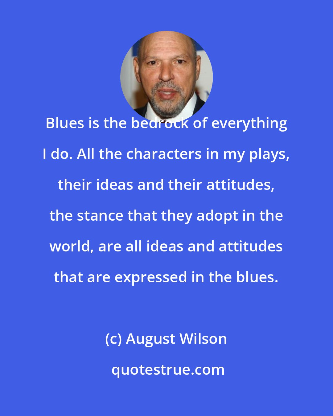 August Wilson: Blues is the bedrock of everything I do. All the characters in my plays, their ideas and their attitudes, the stance that they adopt in the world, are all ideas and attitudes that are expressed in the blues.