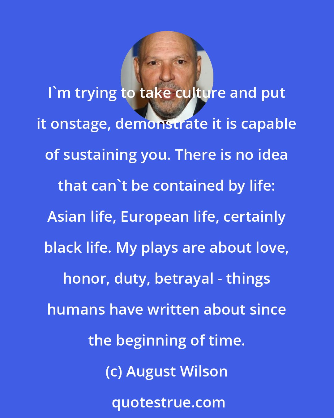 August Wilson: I'm trying to take culture and put it onstage, demonstrate it is capable of sustaining you. There is no idea that can't be contained by life: Asian life, European life, certainly black life. My plays are about love, honor, duty, betrayal - things humans have written about since the beginning of time.